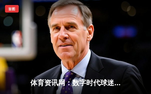 体育资讯网：数字时代球迷的战术板与情感连接器