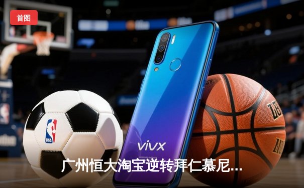 广州恒大淘宝逆转拜仁慕尼黑，历史性闯入世俱杯决赛