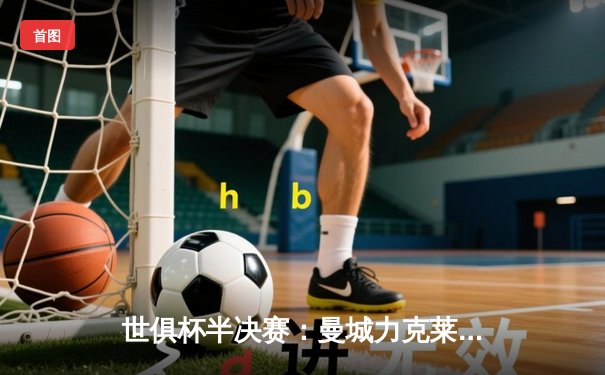 世俱杯半决赛：曼城力克莱昂晋级决赛，阿尔瓦雷斯绝杀闪耀全场