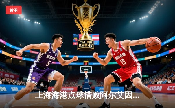 上海海港点球惜败阿尔艾因，亚洲德比展现高水平对决