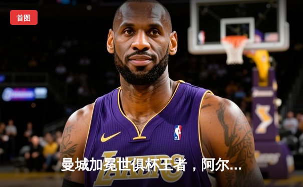 曼城加冕世俱杯王者，阿尔瓦雷斯双响助蓝月亮首度问鼎