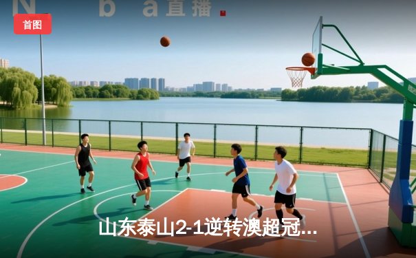 山东泰山2-1逆转澳超冠军，创中国俱乐部世俱杯最佳战绩