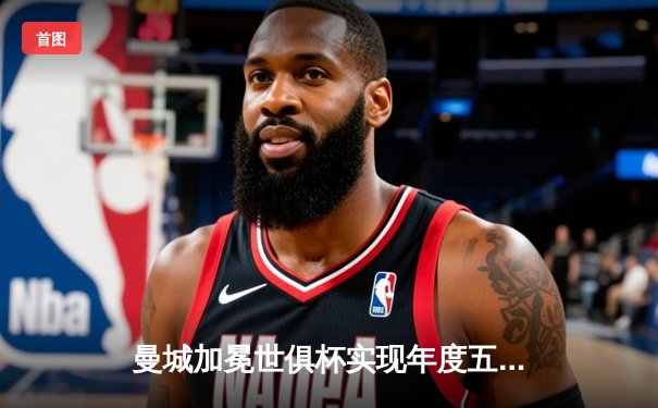 曼城加冕世俱杯实现年度五冠王，阿尔瓦雷斯决赛双响荣膺MVP