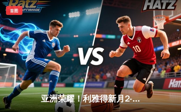 亚洲荣耀！利雅得新月2-0浦和红钻创世俱杯历史，达瓦萨里闪耀全场